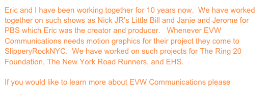 Eric and I have been working together for 10 years now.  We have worked together on such shows as Nick JR’s Little Bill and Janie and Jerome for PBS which Eric was the creator and producer.   Whenever EVW Communications needs motion graphics for their project they come to SlipperyRockNYC.  We have worked on such projects for The Ring 20 Foundation, The New York Road Runners, and EHS.

If you would like to learn more about EVW Communications please click here.