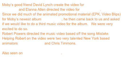 Moby’s good friend David Lynch create the video for Shot In The Back Of The Head and Elanna Allen directed the video for Pale Horses.
Since we did much of the animated promotional material (EPK, Video Blips) for Moby’s newest album Wait For Me, he then came back to us and asked if we would like to do a third music video for the album.   We were very excited to do so.
Robert Powers directed the music video based off the song Mistake.  Helping Robert on the video were two very talented New York based animators Justin Simonich and Chris Timmons.

Also seen on www.coldhardflash.com.
